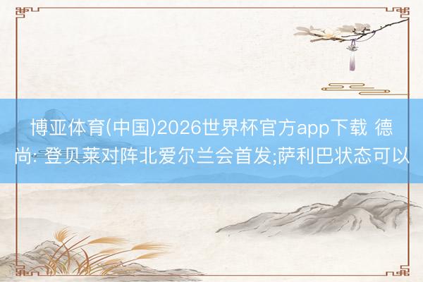 博亚体育(中国)2026世界杯官方app下载 德尚: 登贝莱对阵北爱尔兰会首发;萨利巴状态可以