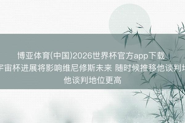 博亚体育(中国)2026世界杯官方app下载 阿斯:宇宙杯进展将影响维尼修斯未来 随时候推移他谈判地位更高