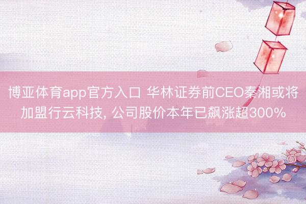 博亚体育app官方入口 华林证券前CEO秦湘或将加盟行云科技， 公司股价本年已飙涨超300%
