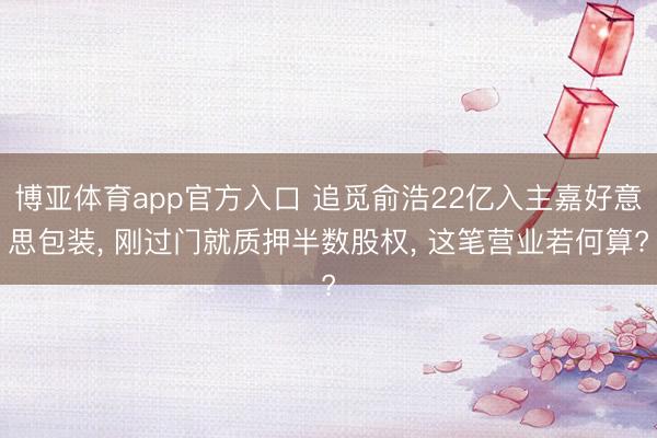 博亚体育app官方入口 追觅俞浩22亿入主嘉好意思包装， 刚过门就质押半数股权， 这笔营业若何算?