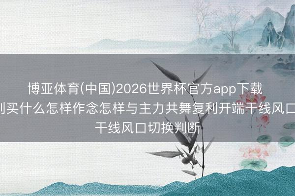 博亚体育(中国)2026世界杯官方app下载 短线8准则买什么怎样作念怎样与主力共舞复利开端干线风口切换判断
