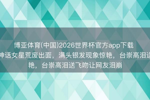 博亚体育(中国)2026世界杯官方app下载 全网炸锅!香港神话女星荒废出面,满头银发现象惊艳,台崇高泪送飞吻让网友泪崩