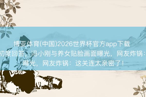 博亚体育(中国)2026世界杯官方app下载 徐帆仳离8个月后初度回答，冯小刚与养女贴脸画面曝光，网友炸锅：这关连太亲密了！