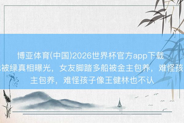 博亚体育(中国)2026世界杯官方app下载 全网炸锅！王想聪被绿真相曝光，女友脚踏多船被金主包养，难怪孩子像王健林也不认