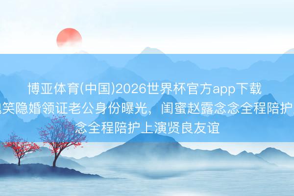 博亚体育(中国)2026世界杯官方app下载 全网炸锅！魏笑隐婚领证老公身份曝光，闺蜜赵露念念全程陪护上演贤良友谊