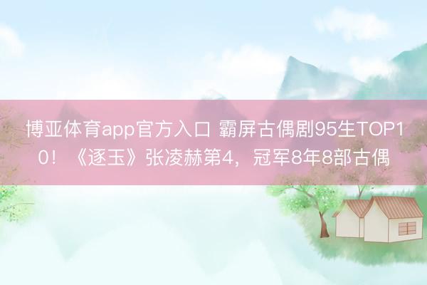 博亚体育app官方入口 霸屏古偶剧95生TOP10！《逐玉》张凌赫第4，冠军8年8部古偶