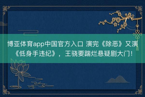 博亚体育app中国官方入口 演完《除恶》又演《低身手违纪》，王骁要踹烂悬疑剧大门！