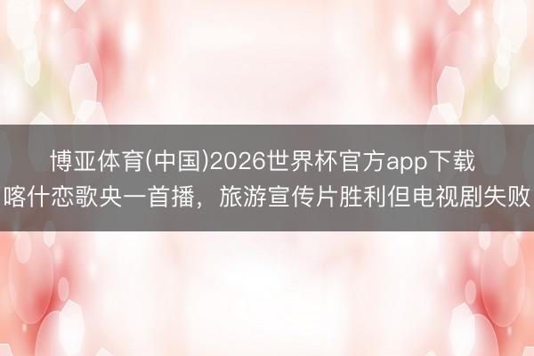博亚体育(中国)2026世界杯官方app下载 喀什恋歌央一首播，旅游宣传片胜利但电视剧失败