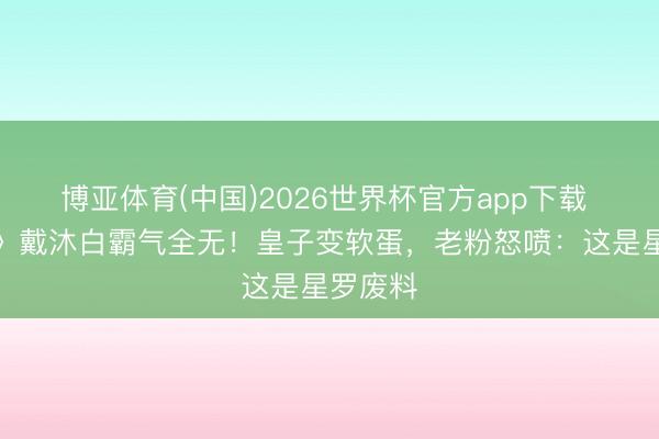 博亚体育(中国)2026世界杯官方app下载 《斗罗》戴沐白霸气全无！皇子变软蛋，老粉怒喷：这是星罗废料