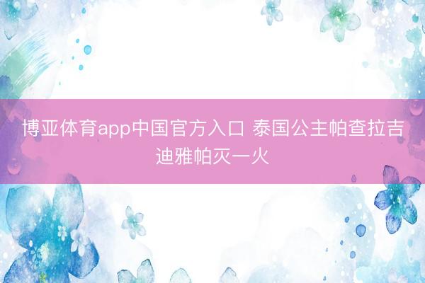 博亚体育app中国官方入口 泰国公主帕查拉吉迪雅帕灭一火