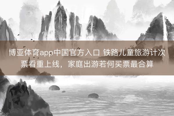 博亚体育app中国官方入口 铁路儿童旅游计次票看重上线，家庭出游若何买票最合算