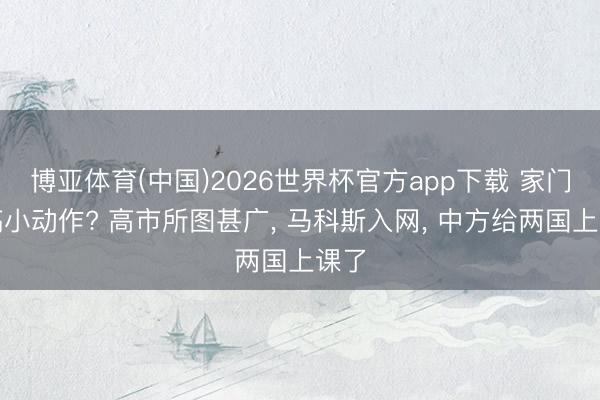 博亚体育(中国)2026世界杯官方app下载 家门口搞小动作? 高市所图甚广， 马科斯入网， 中方给两国上课了