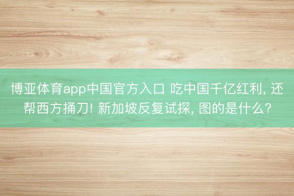 博亚体育app中国官方入口 吃中国千亿红利， 还帮西方捅刀! 新加坡反复试探， 图的是什么?
