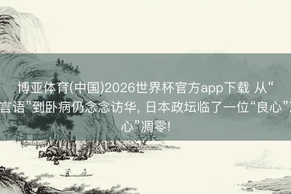 博亚体育(中国)2026世界杯官方app下载 从“河野言语”到卧病仍念念访华， 日本政坛临了一位“良心”凋零!
