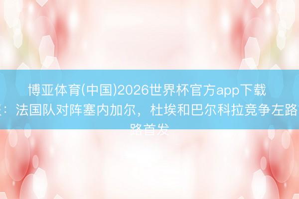 博亚体育(中国)2026世界杯官方app下载 队报：法国队对阵塞内加尔，杜埃和巴尔科拉竞争左路首发
