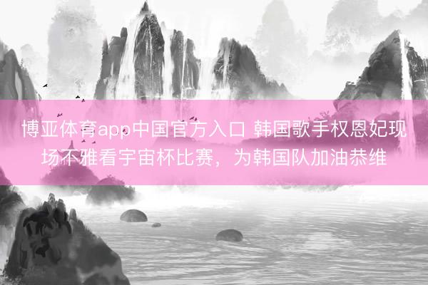博亚体育app中国官方入口 韩国歌手权恩妃现场不雅看宇宙杯比赛,为韩国队加油恭维