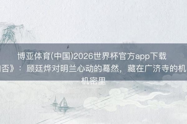 博亚体育(中国)2026世界杯官方app下载 《知否》：顾廷烨对明兰心动的蓦然，藏在广济寺的机密里