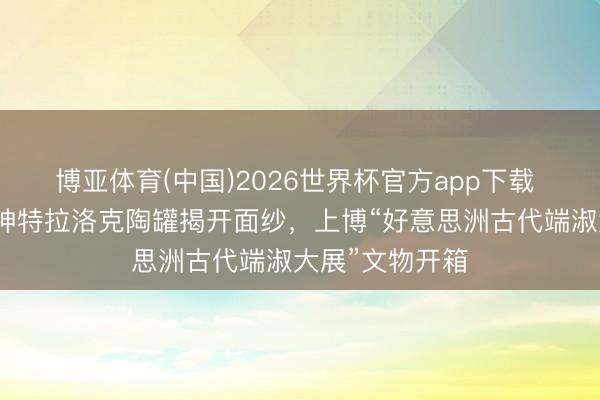 博亚体育(中国)2026世界杯官方app下载 【会展区】雨神特拉洛克陶罐揭开面纱，上博“好意思洲古代端淑大展”文物开箱