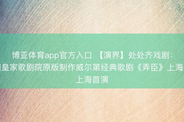 博亚体育app官方入口 【演界】处处齐戏剧：英国皇家歌剧院原版制作威尔第经典歌剧《弄臣》上海首演