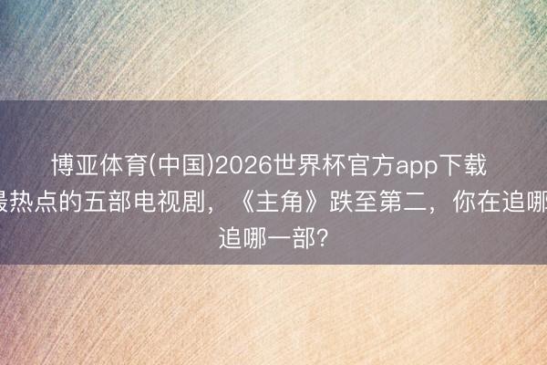 博亚体育(中国)2026世界杯官方app下载 当下最热点的五部电视剧，《主角》跌至第二，你在追哪一部？