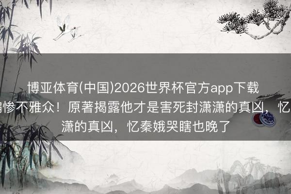 博亚体育(中国)2026世界杯官方app下载 刘红兵跳楼戏骗惨不雅众！原著揭露他才是害死封潇潇的真凶，忆秦娥哭瞎也晚了