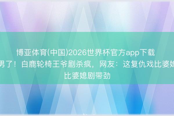 博亚体育(中国)2026世界杯官方app下载 别刷跑男了!白鹿轮椅王爷剧杀疯,网友:这复仇戏比婆媳剧带劲