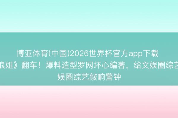 博亚体育(中国)2026世界杯官方app下载 赵子琪《浪姐》翻车！爆料造型罗网坏心编著，给文娱圈综艺敲响警钟