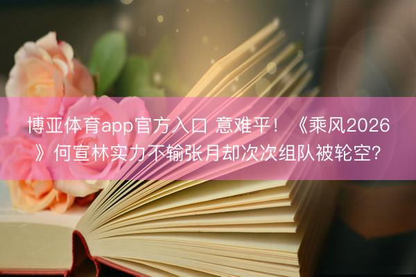 博亚体育app官方入口 意难平！《乘风2026》何宣林实力不输张月却次次组队被轮空？
