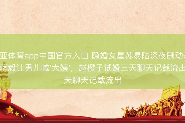 博亚体育app中国官方入口 隐婚女星苏易陆深夜删动态:蒋毅让男儿喊'大姨',赵樱子试婚三天聊天记载流出