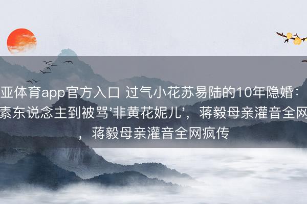 博亚体育app官方入口 过气小花苏易陆的10年隐婚：从无名素东说念主到被骂'非黄花妮儿'，蒋毅母亲灌音全网疯传