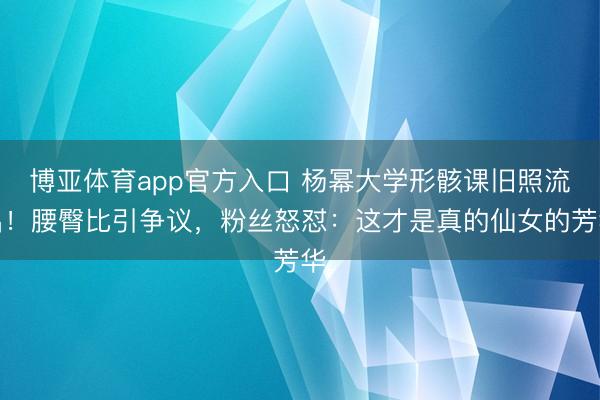 博亚体育app官方入口 杨幂大学形骸课旧照流出!腰臀比引争议,粉丝怒怼:这才是真的仙女的芳华