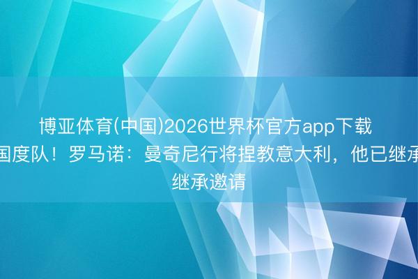 博亚体育(中国)2026世界杯官方app下载 重返国度队!罗马诺:曼奇尼行将捏教意大利,他已继承邀请