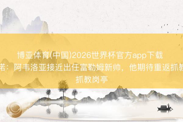 博亚体育(中国)2026世界杯官方app下载 罗马诺：阿韦洛亚接近出任富勒姆新帅，他期待重返抓教岗亭