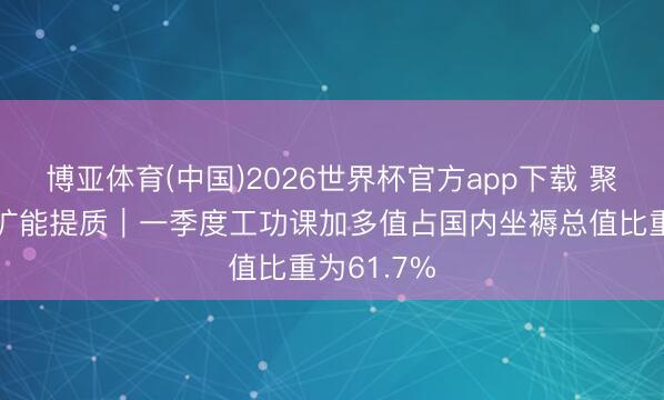博亚体育(中国)2026世界杯官方app下载 聚焦工功课扩能提质｜一季度工功课加多值占国内坐褥总值比重为61.7%