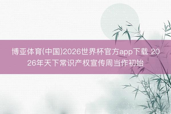 博亚体育(中国)2026世界杯官方app下载 2026年天下常识产权宣传周当作初始