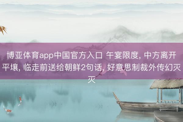博亚体育app中国官方入口 午宴限度， 中方离开平壤， 临走前送给朝鲜2句话， 好意思制裁外传幻灭