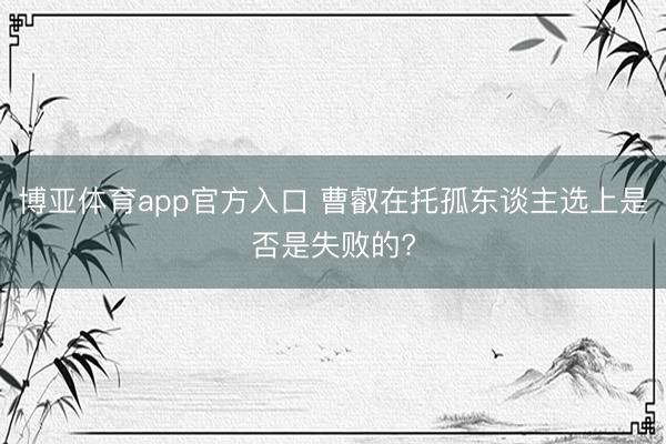 博亚体育app官方入口 曹叡在托孤东谈主选上是否是失败的?