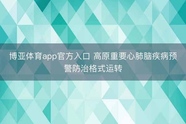 博亚体育app官方入口 高原重要心肺脑疾病预警防治格式运转