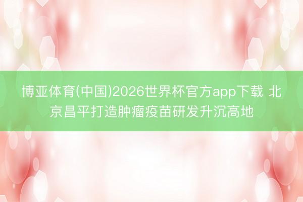 博亚体育(中国)2026世界杯官方app下载 北京昌平打造肿瘤疫苗研发升沉高地