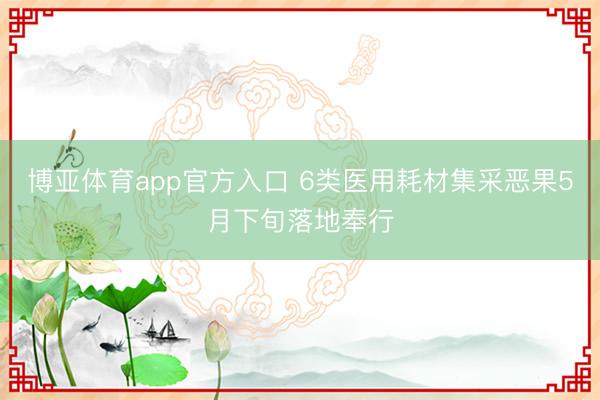 博亚体育app官方入口 6类医用耗材集采恶果5月下旬落地奉行
