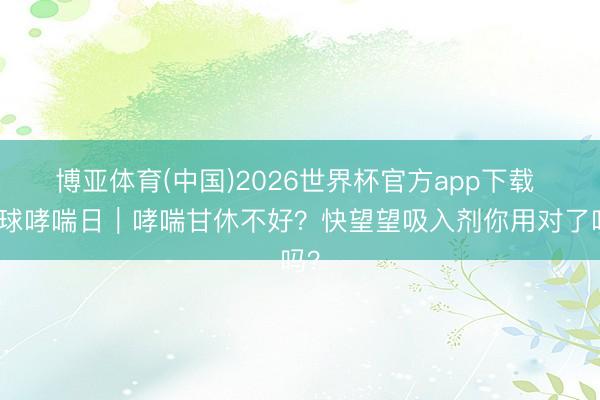 博亚体育(中国)2026世界杯官方app下载 寰球哮喘日|哮喘甘休不好?快望望吸入剂你用对了吗?