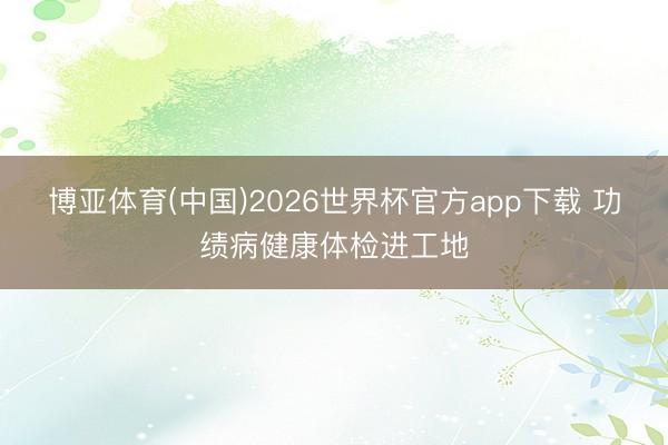 博亚体育(中国)2026世界杯官方app下载 功绩病健康体检进工地