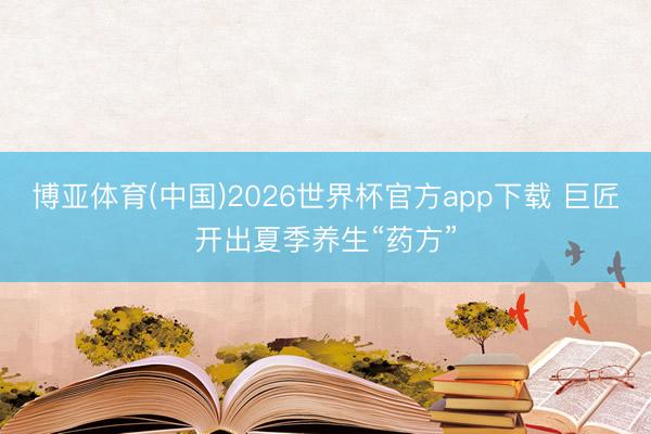 博亚体育(中国)2026世界杯官方app下载 巨匠开出夏季养生“药方”