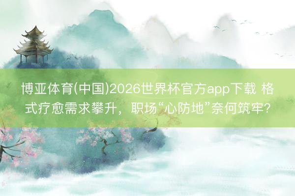 博亚体育(中国)2026世界杯官方app下载 格式疗愈需求攀升,职场“心防地”奈何筑牢?