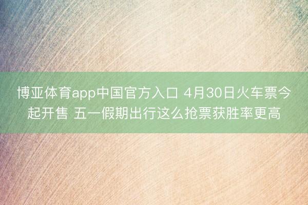 博亚体育app中国官方入口 4月30日火车票今起开售 五一假期出行这么抢票获胜率更高