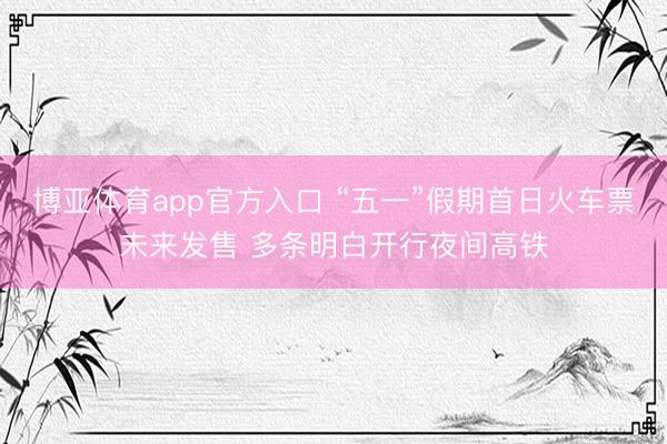 博亚体育app官方入口 “五一”假期首日火车票未来发售 多条明白开行夜间高铁