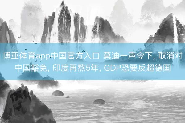 博亚体育app中国官方入口 莫迪一声令下， 取消对中国豁免， 印度再熬5年， GDP恐要反超德国