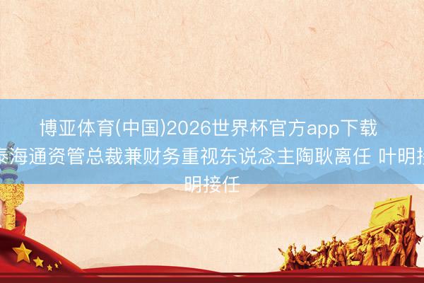 博亚体育(中国)2026世界杯官方app下载 国泰海通资管总裁兼财务重视东说念主陶耿离任 叶明接任