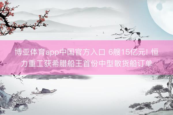 博亚体育app中国官方入口 6艘15亿元! 恒力重工获希腊船王首份中型散货船订单
