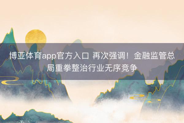 博亚体育app官方入口 再次强调！金融监管总局重拳整治行业无序竞争